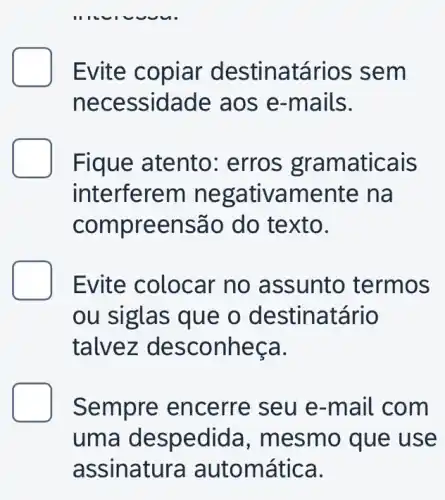 __
Evite copiar de stinatários se m
nece ssidade aos e-mails.
Fique atento : erros gram aticais
interferem nega tivamente na
compr eensã o do texto.
Evite colocar no assunto termos
ou siglas que o destinatário
talv ez des connec a.
Sempre en cerre seu e -mail com
uma despedida , mesm o que use