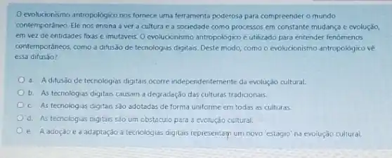 evolucionismo antropolôgico nos fornece uma ferramenta poderosa para compreender o mundo
contemporáneo. Ele nos ensina a ver a cultura e a sociedade como processos em constante mudança e evolução
em vez de entidades fixas e imutáveis. O evolucionismo antropologico éutilizado para entender fenomenos
contemporáneos, como a difusão de tecnologias digitais. Deste modo, como o evolucionismo antropológico về
essa difusão?
a. A difusão de tecnologias digitais ocorre independentemente da evolução cultural.
b. As tecnologias digitais causam a degradação das culturas tradicionais
c. As tecnologias digitais são adotadas de forma uniforme em todas as culturas.
d. As tecnclogias digitais são um obstaculo para a evolução cultural.
e. Aadoção ea adaptação a tecnologias digitais representam um novo 'estágio na evoiução culturai.