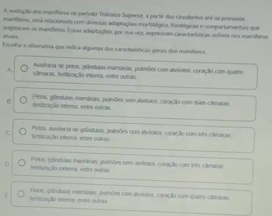 A evolução dos mamifero:no periodo Triássico Superior,a partir dos cinodontes até os primeiros
mamiferos, está relacionada com diversas adaptações morfológica fisiológicas e comportamentais que
onginaram os mamiferos. Essas adaptaçōes, por sua vez expressam caracteristicas visiveis nos mamiferos
atuais.
Escolha a alternativa que indica algumas das caracteristicas gerais dos mamiferos.
A.
camaras, fertilzação interna, entre outras
Ausência de pelos, glândulas mamánas, pulmoes com alvéolos coração com quatro
Pelos, glandulas mamárias, pulmóes sem alvéolos, coração com duas camaras, B.
fertilização interna, entre outras
Pelos, auséncia de glândulas pulmoes com alvéolos, coração com trés cảmaras, C.
fertilização interna, entre outras
Pelos, glandulas mamárias, pulmōes sem alvéolos, coração com trés camaras. D.
fertilização externa, entre outras
E
fertilização interna, entre outras
Pelos, glandulas mamárias, pulmōes com alvéolos, coração com quatro cảmaras,