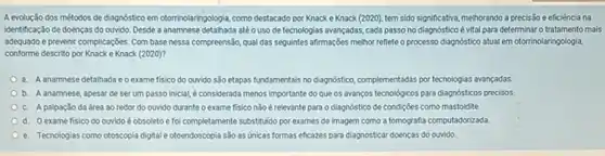 A evolução dos métodos de diagnostico em otorrinolaringologia como destacado por Knack e Knack (2020), tem sido significative, methorando a precisão e eficiència na
identificação de doenças do ouvido. Desde a anamnese detalhada até o uso de tecnologias avançadas, cada passo no diagnóstico é vital para determinar o tratamento mais
adequado e prevenir complicações Com base nessa compreensão qual das seguintes afirmações melhor reflete o processo diagnóstico atual em otorrinolaringologia,
conforme descrito por Knack e Knack (2020)?
a. A anamnese detalhada ec exame fisico do ouvido são etapas fundamentais no dapnóstica, complementadas por tecnologias avancadas.
b. A anamnese, apesar de ser um passo Inicial, éconsiderada menos important do que os avanços tecnologicos para diagnosticos precisos
c. A palpação da área ao redor do ouvido durante o exame fisico não é relevante para o diagnóstico de condiçbes como mastoidite
d. 0 exame fisico do ouvido é obsoleto e foi completamente substitudo por exames de imagem como a tomografia computadorizada
e. Tecnologias como otoscopia digtal e otoendoscopia são as Unicas formas eficazes para diagnosticar doenças do ourvido.