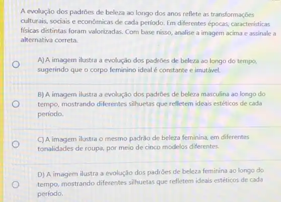 A evolução dos padrões de beleza ao longo dos anos reflete as transformações
culturais, sociais e econômicas de cada período. Em differentes épocas, caracteristicas
fisicas distintas foram valorizadas. Com base nisso analise a imagem acima e assinale a
alternativa correta.
A) A imagem ilustra a evolução dos padrões de beleza ao longo do tempo,
sugerindo que o corpo feminino ideal é constante e imutável.
B) A imagem ilustra a evolução dos padrões de beleza masculina ao longo do
tempo, mostrando diferentes silhuetas que refletem ideais estéticos de cada
período.
C) A imagem ilustra o mesmo padrão de beleza feminina, em diferentes
tonalidades de roupa, por meio de cinco modelos diferentes.
D) A imagem ilustra a evolução dos padrões de beleza feminina ao longo do
tempo, mostrando diferentes silhuetas que refletem ideais estéticos de cada
período.