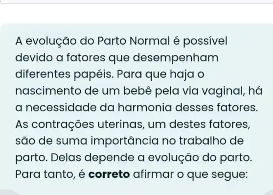 A evolução do Parto Normal é possivel
devido a fatores que desempenham
diferentes papéis . Para que haja o
nascimento de um bebê pela via vaginal, há
a necessid ade da harmonia desses fatores.
As contrações uterinas, um destes fatores,
são de suma importancia no trabalho de
parto. Delas depende a evolução do parto.
Para tanto, é correto afirmar o que segue: