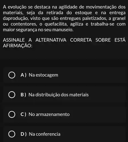 A evolução se destaca na agilidade de movimentação dos
materiais , seja da retirada do estoque e na entrega
daprodução , visto que são entregues paletizados , a granel
ou contentores , o quefacilita , agiliza e trabalha-se com
maior segurança no seu manuseio.
ASSINALE A ALTERN CORRETA SOBRE EST A
AFIRMACÁO:
A) Na estocagem
B) Na distribuição dos materiais
C ) No armazenamento
D)Na conferencia