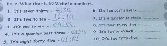 Ex. 2. What time is it? Write in numbers.
1. It's seven thirty -.
2.It's five to ten.
3.It's one to one -
4. It's a quarter past three
-0.2:45
5. It's eight forty-five -
6. It's ten past eleven- __
7. It's a quarter to three- __
8. It's four thirty -five - __
9.It's twelve o'clock - __
10. It's two fifty -five. - __