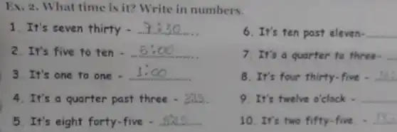 Ex. 2. What time is it? Write in numbers.
1. It's seven thirty
6.It's ten past eleven- __
2. It's five to ten __
7. It's a quarter to three. __
3. It's one to one . __
8. It's four thirty.five - __
4. It's a quarter past three - I __
9. It's twelve o'clock . __
5. It's eight forty-five - __
10. It's two fifty -five. - __