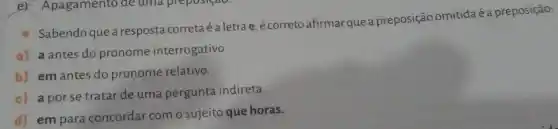 ex Apagamento de uma prepositao.
Sabendo que a resposta corretaé a letra e é correto afirmar que a preposição omitida é a preposição:
a) a antes do pronome interrogativo.
b) em antes do pronome relativo.
c) a porse tratar de uma pergunta indireta.
d) em para concordar com o sujeito que horas.