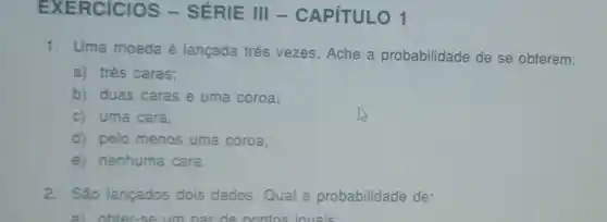 EX ERCICIOS -SÉRIE III -CAPíTULO 1
1. Uma moeda é lançada três vezes Ache a probabilidade de se obterem:
a) três caras;
b) duas caras e uma coroa;
c) uma cara;
d) pelo menos uma coroa;
e) nenhuma cara.
2. São lançados dois dados.Qual a probabilidadè de:
a) obter-se um nar de pontos iouais: