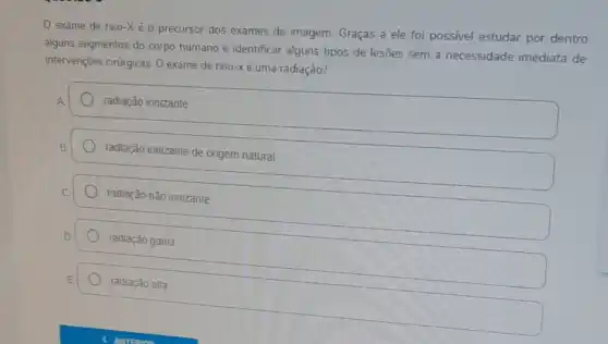 exame de raio -Xé o precursor dos exames de imagem Graças a ele foi possivel estudar por dentro
alguns segmentos do corpo humano e identificar alguns tipos de lesões sem a necessidade imediata de
intervençōes cinúrgicas. 0 exame de raio-xé uma radiação?
radiação ionizante
radiação ionizante de origem natural
radiação não ionizante
radiação gama
radiação alfa