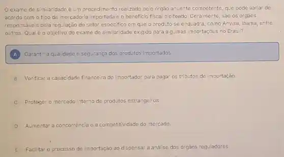 exame de similaridade é um procedimento realizado pelo órgão anuente competente, que pode variar de
acordo com o tipo de mercadoria importada e o beneficio fiscal pleiteado Geralmente, são os órgãos
responsáveis pela regulação do setor especifico em que o produto se enquadra como Anvisa, Ibama entre
outros. Qual éo objetivo do exame de similaridade exigido para algumas importações no Brasil?
) Garantir a qualidade e segurança dos produtos importados.
B Verificar a capacidade financeira do importador para pagar os tributos de importação.
Proteger o mercado interno de produtos estrangeiros.
D Aumentar a concorréncia e a com petitividade do mercado.
E
Facilitar o processo de importação ao dispensar a análise dos órgãos reguladores.