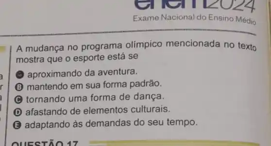 Exame Nacional do Ensino Médio
A mudança no programa olimpico mencionada no texto
mostra que o esporte está se
aproximando da aventura.
B mantendo em sua forma padrão.
tornando uma forma de dança.
D afastando de elementos culturais.
E adaptando às demandas do seu tempo.