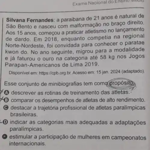 Exame Nacional do Ensino Medio
Silvana Fernandes: a paraibana de 21 anos é natural de
São Bento e nasceu com malformação no braço direito.
Aos 15 anos , começou a praticar atletismo no lançamento
de dardo. Em 2018, enquanto competia na regional
Norte-Nordeste , foi convidada para conhecer o paratae
kwon do. No ano seguinte , migrou para a modalidade
e já faturou o ouro na categoria até 58 kg nos Jogos
Parapan -Americanos de Lima 2019.
Disponível em:https://cpb.org.br Acesso em: 15 jan 2024 (adaptado).
Esse conjunto de minibiografias tem compropósito
A descrever as rotinas de treinamento das atletas..
B comparar os desempenhos de atletas de alto rendimento.
C destacar a trajetória profissional de atletas paralímpicas
brasileiras.
D indicar as categorias mais adequadas a adaptações
paralímpicas.
(A) estimular a participação de mulheres em campeonatos