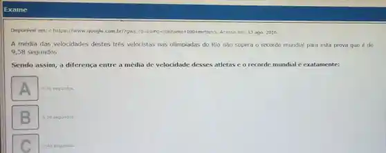 Exame
Disponivel em:https://www.google.com br/?gws rd=ssl#a-atletismo+100+metros>Acesso em: 13 ago 2016.
A média das velocidades destes três velocistas nas olimpiadas do Rio não supera o recorde mundial para esta prova que é de
9,58 segundos.
Sendo assim, a diferença entre a média de velocidade desses atletas e o recorde mundial é exatamente:
A
0,30 segundos.
0,29 segundos.
square 
0,40 segundos.