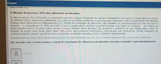 Exame
Mundo desperdiça 30%  dos alimentos produzidos.
A alta no preço dos alimentos e o aumento previsto para a demanda nos paises emergentes colocaram o no centro
do debate sobre segurança alimentar.Os volumes perdidos justificam a preocupação. Segundo a FAO (Organização das Nações
Unidas para e Alimentação),1 ,3 bilhão de toneladas de alimentos são perdidos ou desperdiçados por ano em todo o
mundo - 0 equivalente a
30%  de tudo o que é produzido.O número considera perdas em todos os estágios - do campo ao
prato.Quem nunca recusou uma cenoura porque estava torta demais? Ou quebrou a pontinha de um quiabo para saber se
estava no ponto para levar para casa? São ações que parecem inofensivas, mas pesam nas estatisticas. Afinal,ninguém vai
comprar aquele quiabo que ficou com a pontinha quebrada na banca. Será, portanto desperdiçado.
Disponivel em:http://www 1.folha.uol.com.br/mercado /2014/07/1488819-mundo desperdica-30-dos-alimentos produzidos.shtml. Acessado em 21/Julho/2014.
De acordo com o texto acima, o total de toneladas de alimentos produzidos em todo o mundo é aproximadamente:
A
2,9 bilhoes.