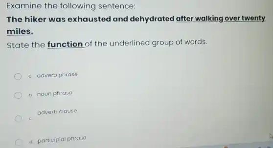 Examine the following sentence:
The hiker was exhausted and dehydrated after walking over twenty.
miles.
State the function of the underlined group of words.
a. adverb phrase
b. noun phrase
adverb clause
C.
d. participial phrase