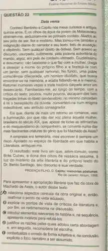 Examo Nacional do Ensino Médio
QUESTÃO 22
Data venia
Conheci Bentinho e Capitu nos meus curiosos e antigos
quinze anos. E os olhos de água da jovem de Matacavalos
atrairam-me, seduziram-me ao primeiro contato. Aliados ao
seu jeito de ser flor e mistério. Mas tomou-me também a
indignação diante do narrador e seu texto, feito de acusação
e vilipéndio. Sem qualquer direito de defesa. Sem acesso ao
discurso, usurpado, sutilmente pela palavra autoritária do
marido, algoz, em pele de cordeiro vitimado. Crudelissimo
e desumano: nào bastasse o que faz com a mulher, chega
a desejar a morte do próprio filho e a festejá-la com
um jantar, sem qualquer remorso. No fundo, uma pobre
consciência dilacerada, um homem dividido, que busca
encontrar-se na memória e acaba faltando-se a si mesmo.
Retomei inúmeras vezes a triste história daquele amor em
desencanto. Familiarizei-me, ao longo do tempo, com a
critica do texto; poucos muito poucos, escapam das bem
traçadas linhas do libelo condenatório; no minimo concedem
à ré o beneplácito da dúvida: convertem-na num enigma
indecifrável, seu atributo consagrador.
Eis que, diante de mais um retorno ao romance, veio
a iluminação: por que não dar voz plena áquela mulher,
brasileira do século XIX que, apesar de todas as artimanhas
e do maquiavelismo do companheiro, se converte numa das
mais fascinantes criaturas do gênio que foi Machado de Assis?
A empresa era temerária, mas escrever é sempre um
risco. Apoiado no espaço de liberdade em que habita a
Literatura, arrisquei-me.
resultado: este livro em que, além-túmulo .como
Brás Cubas, a dona dos olhos de ressaca assume, à
luz do mistério da arte literária e do próprio texto do
Dr. Bento Santiago, seu discurso e sua verdade.
PROENCAFILHO, D. Capitu:memórias postumas.
Rio de Janeiro: Atrium 1998
Para apresentar a apropriação literária que faz da obra de
Machado de Assis, 0 autor desse texto
(1) relaciona aspectos centrais da obra original e então.
reafirma o ponto de vista adotado.
(B) explica os pontos de vista de criticos da literatura e,
por fim, os redimensiona na discussão.
(B) introduz elementos relevantes da história e, na sequência,
apresenta motivos para refuta-los.
(D) justifica as razōes pelas quais adotou certa abordagem
e, em seguida, reconsidera tal escolha.
(3) contextualiza o enredo de forma subjetiva e, na conclusão,
explicita o foco narrativo a ser assumido.