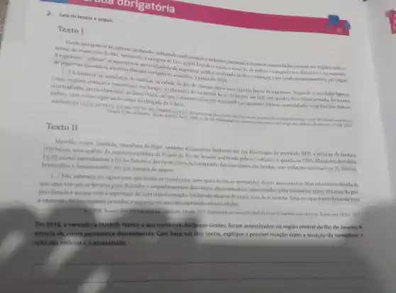 exc obrigatória
Leia os textos a seguir.
Texto I
Desde que grupos de agentes do Estado.utilizando-se de métodos violentos passaram a dominar comunidades inteiras nas regioes mais ca-
rentes do municipio do Rio, exercendo a commem da Lei o papel de policia e juiz, o conceito de milicia consagrado nos dicionários foi superado.
A expressão "milicias se incorporou ao da segurança publica no Estado do Rio e começou a ser usada frequentemente por orgàos
de imprensa quando as mesmas tiveram vertiginoso aumento, a partir de 2004.
[...] A historia da instalação de milicias na cidade do Rio de Janeiro não é uma história linear de expansão Segundo o sociologo Ignácio
Cano.avanços e retrocessos em função da dinâmica do território local. Se há por um lado um quadro de invasão armada, há muitas
comunidades particularmente da Zona Oeste, em que o dominio foi muito mais sutil e progressivo. Muitas comunidades ocupadas nào tinham
tráfico, nem crime organizado antes da chegada da milicia.
ASSEMBLEIA LEGISLATIVA DO ESTADO DO RIO DE JANKIRO (ALFR.)). Relation final da Comissito Parlamentar de Inquerito destinada a innestigara ação de milicias no ambito do
Estado do Rio de Janeiro. Rio de Janeiro: Aler)2008. p. 34,43. Disponivel em: www.marcelofreixo.com br/cpi-das milicias. Acesso em 20 jan. 2021.
Texto II
Marielle, negra favelada, moradora da Maré, também denunciaria (inclusive em sua dissertação de mestrado UPP: a redução da favela a
trés letras, uma analise da segurança publica do Estado de Rio de Janeiro, publicada pela n-1 ediçoes) o quanto as UPPs [Unidades de Policia
Pacificadoral reproduziam a forma histórica discriminatória de tratamento dos moradores das favelas.com violaçóes sistemáticas de direitos.
homicidios e desaparecidos, em sua maioria de negros.
[...] Nào sabemos até agora nem que foram os mandantes, nem quais foram as motivaçoes destes assassinatos. Mas nào temos duvida de
que uma voz que se levanta para defender o empoderamento dos corpos discriminados e massacrados, para denunciar açoes abusivas do pro
prio Estado e acenar com a esperança de uma transformação, eo fax nào através de outro, mas de si mesma. Esta von que é um obstáculo para
a expansão destes regimes privados e securitários que têm capturado nossas cidades.
ROLNIK, Raquel. Marielle e as milicias. Laboidade, 14 mar: 2019. Disponivel em www.labcidade.fau.usp.by/marielle-e-as-milicias. Acesso em: 20 jan 2021.
Em 2018, a vereadora Marielle Franco e seu motorista, Anderson Gomes, foram assassinados na regiáo central do Rio de Janeiro. A
autoria do crime permanece desconhecida. Com base nos dois textos explique a possivel relação entre a atuação da vereadora, a
ação das milicias e o assassinato.
__