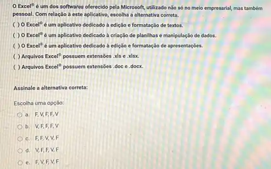 Excel? é um dos softwares oferecido pela Microsoft, utilizado não só no meio empresarial, mas também
pessoal. Com relação à este aplicativo, escolha a alternativa correta.
( ) 0 Excel^circ  é um aplicativo dedicado à edição e formatação de textos.
( ) 0 Excel^circ  é um aplicativo dedicado à criação de planilhas e manipulação de dados.
( )0 Excel^circ  é um aplicativo dedicado à edição e formatação de apresentações.
( ) Arquivos Excel^circ  possuem extensões .xls e xlsx.
Arquivos Excel^oplus  possuem extensões .doc e docx.
Assinale a alternativa correta:
Escolha uma opção:
a. F,V,F,F,V
b. V,F,F,F,V
c. F,F,V,V,F
d. V,F,F V. F
e. F,V,F V. F