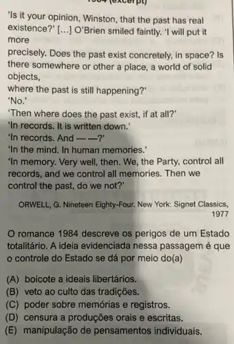 excerpt)
'Is it your opinion , Winston, that the past has real
existence?'[...] O'Brien smiled faintly. "I will put it
more
precisely. Does the past exist concretely, in space? Is
there somewhere or other a place , a world of solid
objects,
where the past is still happening?
'No.'
'Then where does the past exist, if at all?'
'In records. It is written down.
"In records. And __ __ ?
"In the mind. In human memories.
"In memory. Very well, then. We, the Party, control all
records, and we control all memories. Then we
control the past, do we not?'
ORWELL, G. Nineteen Eighty-Four. New York:Signet Classics,
1977
romance 1984 descreve os perigos de um Estado
totalitário. A ideia evidenciada nessa passagem é que
controle do Estado se dá por meio do(a)
(A) boicote a ideais libertários.
(B) veto ao culto das tradições.
(C) poder sobre memórias e registros.