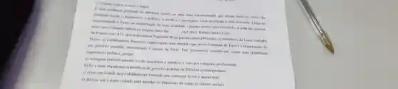 excerto a seguir.
E uma mudanca profund na estruture social, ou seja, uma transformação que atinge todos os niveis
realilate social: o econdinica.- politico, o social e o ideologico. Uma revoluçlio é uma luta entre forcas de
transformaplo e forgas de conservação de una sociedade Quando ocorre uma revoluetale a vida das pessoas
sofive uma modanca radical no proprio dia a
AQUINO, Kubim Santos Leal
Na Franca, em 1871 apos a derrota de Napoleto III na guerra contra a Prussia e a presidencia de Louis Adolphe
Thicrs, us trabaliadores franceses organizaram uma rebeliko que levou a tomada de Paris e a organizacik de
um governo popular, denominado Comuna de Paris. Este processo é considerado como uma importante
experiencia politica, porque
a) extinguiu definitivamente o voto censitário c instituin o voto por categoria profissional.
b) foi a mais duradoura experiencia de governo popular na Historia contemporânea
c) criou um Estado dos trabalhadores formado por comunas livres e autónomas.
d) definiu um Estado voltado para atender os interesses de todas as classes sociais.