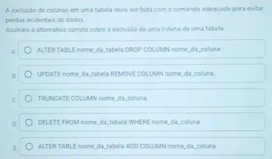 A exclusão de colunas em uma tabela deve ser feita com o comando adequado para evitar
perdas acidentais de dados.
Assinale a alternativa correta sobre a exclusão de uma coluna de uma tabela:
ALTER TABLE nome,da tabela D DROP COLUMN IN nome da coluna
UPDATE nome, da. tabela REMOVE COLUMN IN nome da coluna.
TRUNGATE COLUMN nome,da coluna.
DELETE FROM nome, da tabela WHERE nome,da coluna.
ALTER TABLE nome, da tabela ADD COLUMN nome,da.coluna.