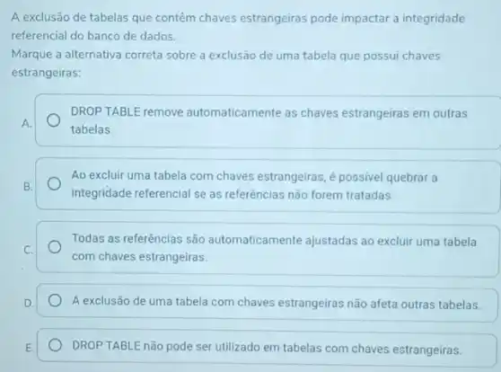 A exclusão de tabelas que contêm chaves estrangeiras pode impactar a integridade
referencial do banco de dados.
Marque a alternativa correta sobre a exclusão de uma tabela que possui chaves
estrangeiras:
DROP TABLE remove automaticamente as chaves estrangeiras em outras
A.
tabelas.
Ao excluir uma tabela com chaves estrangeiras, é possivel quebrar a
B.
integridade referencial se as referências não forem tratadas.
Todas as referências são automaticamente ajustadas ao excluir uma tabela
C.
com chaves estrangeiras.
D.	A exclusão de uma tabela com chaves estrangeiras não afeta outras tabelas.
E. DROP TABLE não pode ser utilizado em tabelas com chaves estrangeiras.