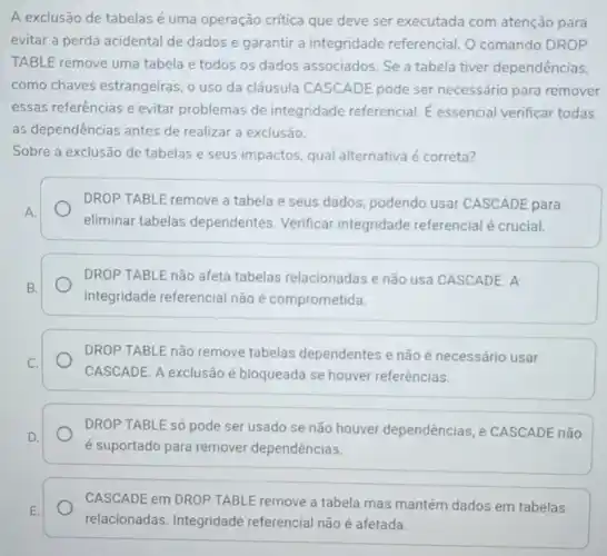 A exclusão de tabelas é uma operação crítica que deve ser executada com atenção para
evitar a perda acidental de dados e garantir a integridade referencial. O comando DROP
TABLE remove uma tabela e todos os dados associados. Se a tabela tiver dependências.
como chaves estrangeiras, o uso da cláusula CASCADE pode ser necessário para remover
essas referências e evitar problemas de integridade referencial. E essencial verificar todas
as dependências antes de realizar a exclusão.
Sobre a exclusão de tabelas e seus impactos qual alternativa é correta?
A.
DROP TABLE remove a tabela e seus dados podendo usar CASCADE para
eliminar tabelas dependentes Verificar integridade referencial é crucial.
DROP TABLE não afeta tabelas relacionadas e não usa CASCADE. A
integridade referencial não é comprometida.
DROP TABLE não remove tabelas dependentes e não é necessário usar
CASCADE. A exclusão é bloqueada se houver referências.
DROP TABLE só pode ser usado se não houver dependências, e CASCADE não
é suportado para remover dependências.
CASCADE em DROP TABL!remove a tabela mas mantém dados em tabelas
relacionadas. Integridade referencial não é afetada.