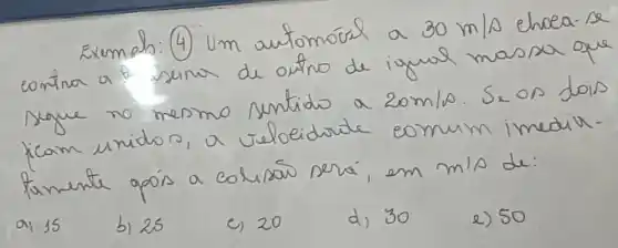 Exemals: (4) Um automóral a 30 mathrm(~m) / mathrm(s) ehoea-se contra a f seima de outro de igual massa que segue no mesmo sentido a 20 mathrm(~m) / mathrm(s) . Se on dois ficam unidos, a teleidorite comum imedirfamente opós a colisás sera, em mathrm(m) / mathrm(s) de:
a) 15
b) 25
c) 20
d) 30
e) 50