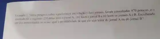 Exemplo 1: Numa pesquisa sobre a preferência em relação a dois jornais, foram consultadas 470 pessoas, e 0
resultado foi o seguinte: 250 delas leem o jornal A 180 leem o jornal Be 60 leem os jornais A e B Escolhendo
um dos entrevistados ao acaso, qual a probabilidade de que ele seja leitor do jornal A ou do jornal B?