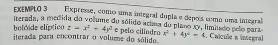 EXEMPLO 3
Expresse, como uma integral dupla e depois como uma integral
iterada, a medida do volume do sólido acima do plano xy , limitado pelo para-
bolóide elíptico z=x^2+4y^2 e pelo cilindro
x^2+4y^2=4
Calcule a integral iterada para encontrar o volume do sólido.