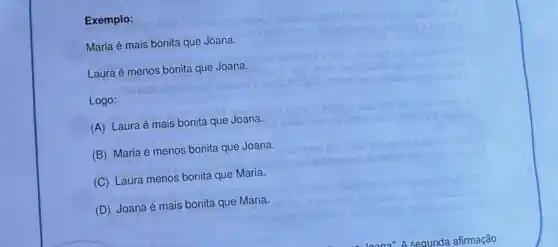 Exemplo:
Bnsol
Maria é mais bonita que Joana.
Laura é menos bonita que Joana.
Logo:
(A) Laura é mais bonita que Joana.
(B) Maria é menos bonita que Joana.
(C) Laura menos bonita que Maria.
(D) Joana é mais bonita que Maria.