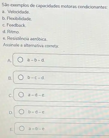 São exemplos de capacidades motoras condicionantes:
a. Velocidade.
b. Flexibilidade
C. Feedback
d. Ritmo.
e. Resistência aeróbica.
Assinale a alternativa correta:
a-b-d
B.
b-c-d
a-d-e
b-d-e
E.
a-b-e