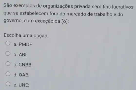 São exemplos de organizações privada sem fins lucrativos
que se estabelecem fora do mercado de trabalho.e do
governo, com exceção da (o)
Escolha uma opção:
a. PMDF
b. ABI;
c. CNBB;
d. OAB;
e. UNE;