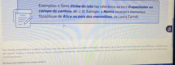 Exemplos: o filme Clube da luta faz referência ao livro 0 apanhador no
campo de centeio, de J. D. Salinger, e Matrix incorpora elementos
filosóficos de Alice no pais das maravilhas de Lewis Carroll.
Seu desaño é identificar e analisar a presenca das referências literárias nos filmes indicados, destacando ce
como essas conexoes enriquecem ou modificam a compreensio
das tramas. Analise a relação entre os textos.pontuando elementos intertextuals que contribuem para a
complexidade e a profundidade das narrativas cinematograficas
contemporâneas
Escreva sua resposta no campo abaixo: