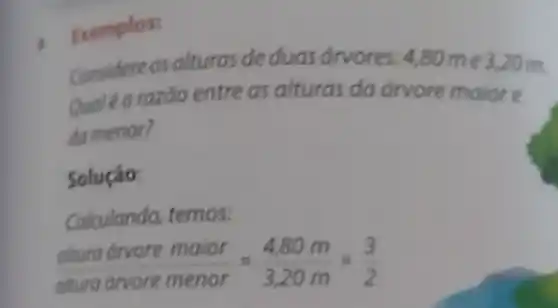 Exemplos:
Considere as alturas de duas drvores: 4,80 m e 3.20 m.
razōo entre as alturas da drvore maiore
da menor?
Solução:
Calculando, temos:
(aturg drvore maior)/(arradrore menor)=(4,80m)/(3,20m)=(3)/(2)