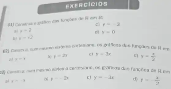 EXER cicl os
01) Construa o gráfico das funçoes de R em R:
c) y=-3
a) y=2
d) y=0
b) y=sqrt (2)
02) Construa, num mesmo sistema cartesiano os gráficos des funçōes de R em
a) y=x
b) y=2x
c) y=3x
d) y=(x)/(2)
3) Construa, num mesmo sistema cartesiano os gráficos des funções de R em
a) y=-x
b) y=-2x
C) y=-3x
d)
y=-(x)/(2)