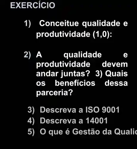 EXER clclc
1) Conc ertue qualida de e
prod utivid ade (1,0)
2)A	quali dade
produ tividade deve m
anda r luntas? ? 3) Qua IS
bene fícios dess a
parce ria?
3) Desc reva a ISO 9001
4) Desc reva a 14001
5	: é Ges tão da Qualic