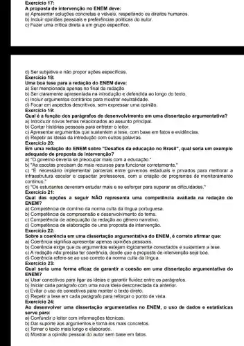 Exercício 17:
A proposta de intervenção no ENEM deve:
a) Apresentar soluções concretas e viáveis respeitando os direitos humanos.
b) Incluir opiniões pessoais e preferências autor.
c) Fazer uma crítica direta a um grupo específico.
d) Ser subjetiva e não propor ações especificas
Exercício 18:
Uma boa tese para a redação do ENEM deve:
a) Ser mencionade no final da redação.
b) Ser claramente apresentada na introdução e defendida ao longo do texto
c) Incluir argumentos contrários para mostrar neutralidade.
d) Focar em aspectos descritivos, sem expressar uma opinião.
Exercício 19:
Qual é a função dos parágrafos de desenvolvimento em uma dissertação argumentativa?
a) Introduzir novos temas relacionados ao assunto principal.
b) Contar histórias pessoais para entreter o leitor.
c) Apresentar argumentos que sustentem a tese, com base em fatos e evidências.
d) Repetir as ideias da introdução com outras palavras.
Exercício 20:
Em uma redação do ENEM sobre "Desafios da educação no Brasil", qual seria um exemplo
adequado de proposta de intervenção?
a) "O governo deveria se preocupar mais com a educação."
b) "As escolas precisam ide mais recursos para funcionar corretamente."
c) "É necessário implementar parcerias entre governos estaduais e privados para melhorar a
contínuo."
infraestrutura escolar e capacitar professores , com a criação de programas de monitoramento
d) "Os estudantes deveriam estudar mais e se esforçar para superar as dificuldades."
Exercício 21:
Qual das opções a seguir NĂO representa uma competência avaliada na redação do
ENEM?
a) Competência de domínio da norma culta da língua portuguesa
b) Competência de compreensão e desenvolvimento do tema.
c) Competência de da redação ao gênero narrativo.
Competencia
d) Competência de elaboração de uma proposta de intervenção.
Exercício 22:
Sobre a coerência em uma dissertação argumentativa do ENEM, é correto afirmar que:
a) Coerência significa apresentar apenas pessoais.
b) Coerência exige que os argumentos estejam logicamente conectados e sustentem a tese.
c) A redação não precisa ter coerência, desde que a proposta de intervençãc seja boa.
d) Coerência refere-se ao uso correto da norma culta da língua.
Exercício 23:
Qual seria uma forma eficaz de garantir a coesão em uma dissertação argumentativa do
ENEM?
a) Usar conectivos para ligar as ideias e garantir fluidez entre os parágrafos
b) Iniciar cada parágrafo com uma nova ideia desconectada da anterior.
c) Evitar o uso de conectivos para manter o texto direto.
d) Repetir a tese em cada parágrafo para reforçar o ponto de vista.
Exercício 24:
Ao desenvolver uma dissertação argumentativa no ENEM, o uso de dados e estatisticas
serve para:
a) Confundir o leitor com informações técnicas.
b) Dar suporte aos argumentos e torná-los mais concretos.
c) Tornar o texto mais longo e elaborado.
d) Mostrar a opinião pessoal do autor sem base em fatos.