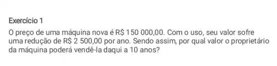 Exercício 1
preço de uma máquina nova é R 150000,00 . Com o uso, seu valor sofre
uma redução de R 2500,00 por ano. Sendo assim por qual valor o proprietário
da máquina poderá vendê-la daqui a 10 anos?