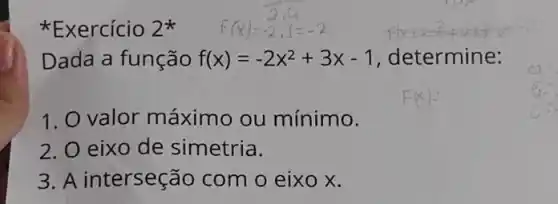 Exercício 2^ast 
Dada a função f(x)=-2x^2+3x-1 , determine:
1. O valor máximo ou mínimo.
2. 0 eixo de simetria.
3. A interseção com o eixo x.