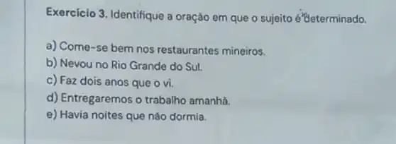 Exercício 3. Identifique a oração em que o sujeito é "teterminado.
a) Come-se bem nos restaurantes mineiros.
b) Nevou no Rio Grande do Sul.
c) Faz dois anos que o vi.
d) Entregaremos o trabalho amanha.
e) Havia noites que nào dormía.