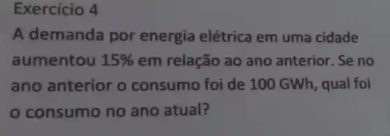 Exercício 4
A demanda por energia elétrica em uma cidade
aumentou 15%  em relação ao ano anterior. Se no
ano anterior o consumo foi de 100 GWh, qual foi
consum o no ano atual?