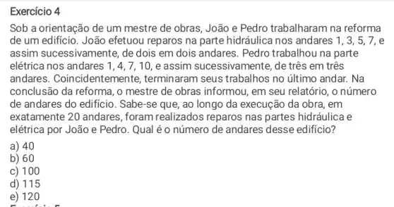 Exercício 4
Sob a orientação de um mestre de obras , João e Pedro trabalharam na reforma
de um edificio. João efetuou reparos na parte hidráulica nos andares 1, 3, 5 , 7, e
assim sucessivam ente, de dois em dois andares. Pedro trabalhou na parte
elétrica nos andares 1,4,7,10, e assim sucessivam ente, de três em três
andares . Coincidentemente , terminaram seus trabalhos no último andar. Na
conclusão da reforma , o mestre de obras informou, em seu relatório, o número
de andares do edificio . Sabe-se que, ao longo da execução da obra, em
exatamente 20 andares , foram realizados reparos nas partes hidráulica e
elétrica por João e Pedro. Qual é o número de andares desse edificio?
a) 40
b) 60
c) 100
d) 115
e) 120