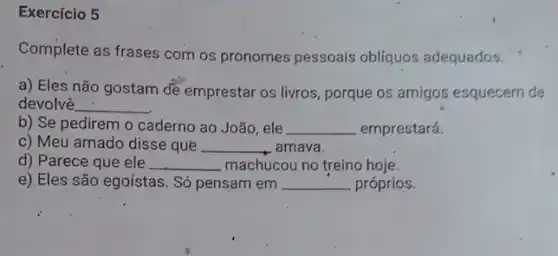 Exercício 5
Complete as frases com os pronomes pessoais obliquos adequados.
a) Eles não gostam de emprestar os livros porque os amigos esquecern de
devolvê __
b) Se pedirem o caderno ao João, ele __ emprestará.
c) Meu amado disse que __ amava.
d) Parece que ele __ machucou no treino hoje.
e) Eles são egoístas . Só pensam em __ próprios.