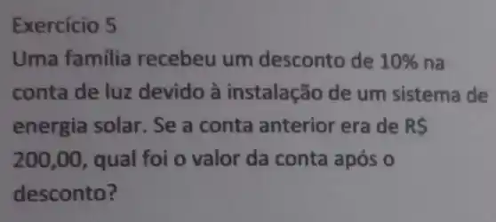 Exercício 5
Uma familia recebeu um desconto de 10%  na
conta de luz devido à instalação de um sistema de
energia solar. Se a conta anterior era de R 
200,00 , qual foi o valor da conta após o
desconto?