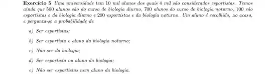 Exercício 5Uma universidade tem 10 mil alunos dos quais 4 mil são considerados esportistas. Temos
ainda que 500 alunos são do curso de biologia diumo, 700 alunos do curso de biologia noturno, 100 são
esportistas e da biologia diurno e 200 esportistas e da biologia noturno.. Um aluno é escolhido,ao acaso,
e pergunta-se a probabilidade de
a) Ser esportistas;
b) Ser esportista e aluno da biologia noturno;
c) Não ser da biologia;
d) Ser esportista ou aluno da biologia;
e) Não ser esportistas nem aluno da biologia.