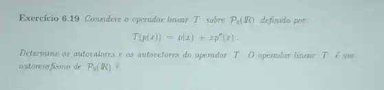 Exercício 6.19 Considere o operador linear T sobre P_(3)(R) definido por:
T(p(x))=p(x)+xp''(x)
Determine os autovalores e os autovetores do operador T. O operador linear Tacute (e)um
automorfismo de P_(3)(R)