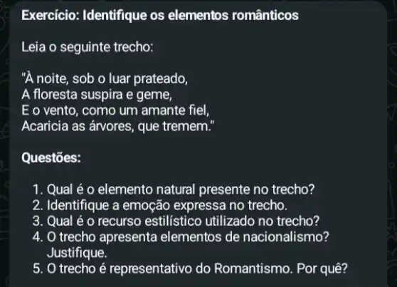 Exercício: Identifique os elementos românticos
Leia o seguinte trecho:
"A noite, sob o luar prateado,
A floresta suspira e geme,
E o vento, como um amante fiel,
Acaricia as árvores, que tremem."
Questōes:
1. Qual é o elemento natural presente no trecho?
2. Identifique a emoção expressa no trecho.
3. Qual é o recurso estilístico utilizado no trecho?
4. O trecho apresenta elementos de nacionalismo?
Justifique.
5. trecho é representativo do Romantismo. Por quê?