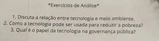 Exercícios de Análise
1. Discuta a relação entre tecnologia e meio ambiente.
2. Como a tecnologia pode ser usada para reduzir a pobreza?
3. Qual é o papel da tecnologia na governança pública?