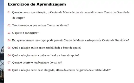 Exercícios de Aprendizagem
01. Quando ou em que situação, o Centro de Massa deixar de coincidir com o Centro de Gravidade
do corpo?
02. Teoricamente, o que seria o Centro de Massa?
03. O que é o baricentro?
04. Em que momento um corpo pode possuir Centro de Massa e não possuir Centro de Gravidade?
05. Qual a relação existe entre estabilidade e base de apoio?
06. Qual a relação entre a linha vertical e a base de apoio?
07. Quando ocorre o tombamento do corpo?
08. Qual a relação entre base alargada, altura do centro de gravidade e estabilidade?