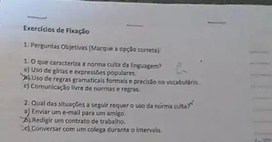 Exercícios de Fixação
1. Perguntas Objetivas (Marque a opção correta):
1. Oque caracteriza a norma culta da linguagem?
a) Uso de girias e expressões populares.
Uso de regras gramaticais formais e precisão no vocabulário.
c) Comunicação lirre de normas e regras.
2. Qual das situações a seguir requero uso da norma culta?"
a) Enviar ume -mail para um amigo.
A) Redigir um contrato de trabalho.
c).Conversar com um colega durante o intervalo.